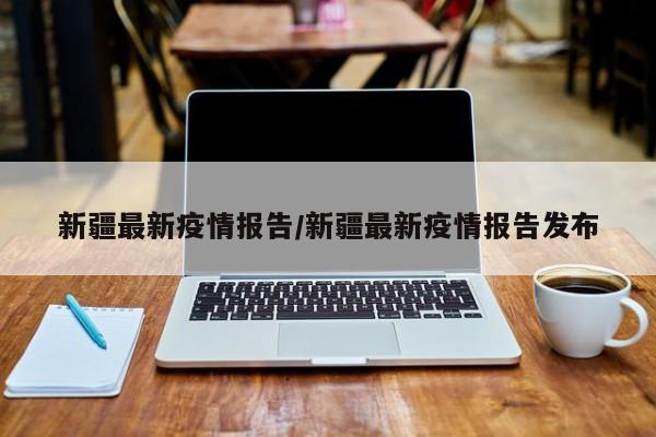 新疆最新疫情报告/新疆最新疫情报告发布