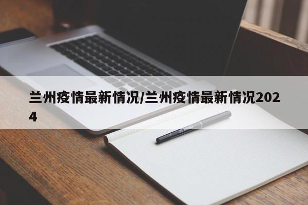 兰州疫情最新情况/兰州疫情最新情况2024