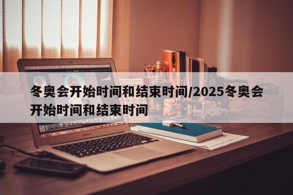 冬奥会开始时间和结束时间/2025冬奥会开始时间和结束时间