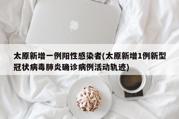 太原新增一例阳性感染者(太原新增1例新型冠状病毒肺炎确诊病例活动轨迹)
