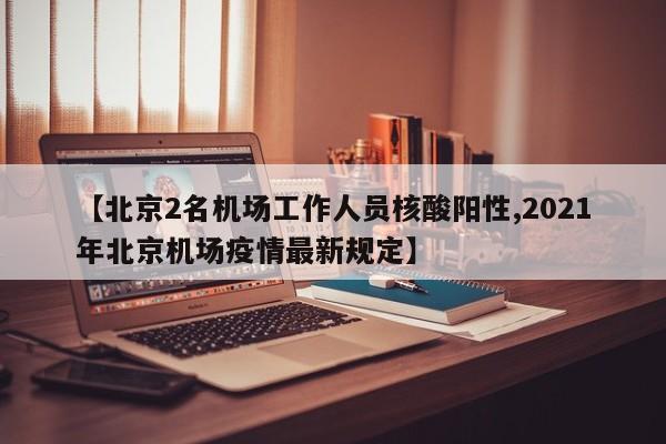 【北京2名机场工作人员核酸阳性,2021年北京机场疫情最新规定】