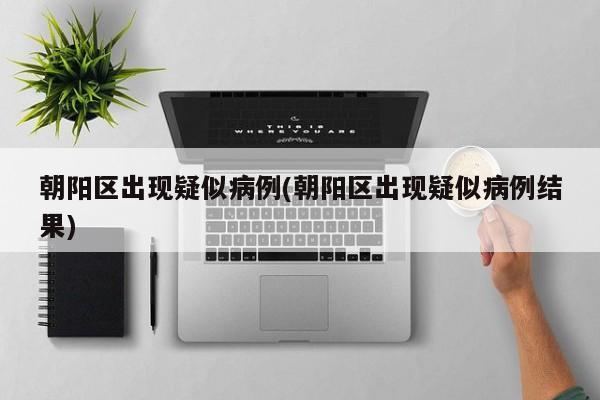 朝阳区出现疑似病例(朝阳区出现疑似病例结果)