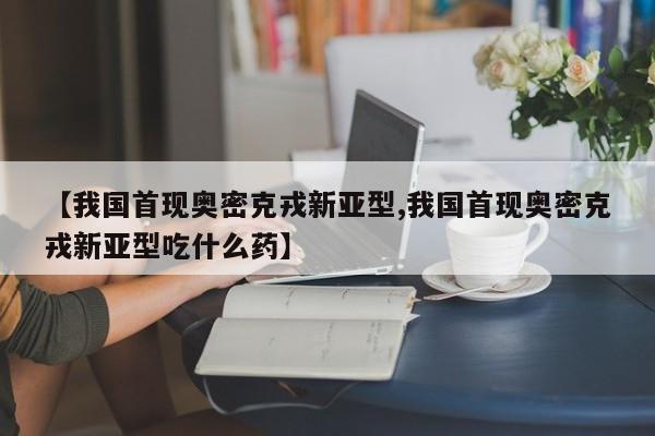 【我国首现奥密克戎新亚型,我国首现奥密克戎新亚型吃什么药】