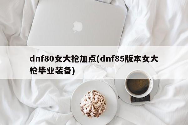 dnf80女大枪加点(dnf85版本女大枪毕业装备)