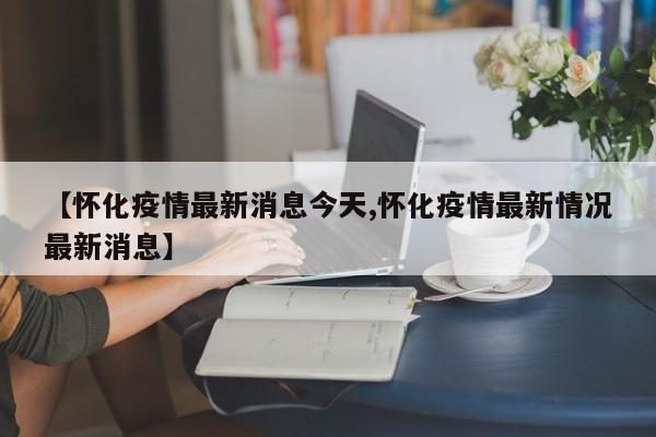 【怀化疫情最新消息今天,怀化疫情最新情况最新消息】