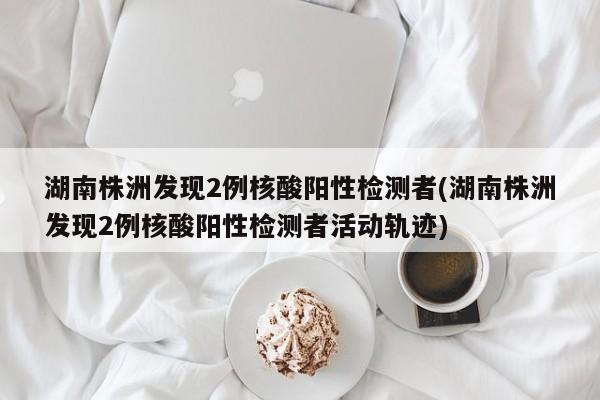 湖南株洲发现2例核酸阳性检测者(湖南株洲发现2例核酸阳性检测者活动轨迹)