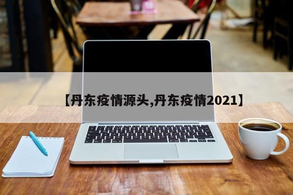【丹东疫情源头,丹东疫情2021】