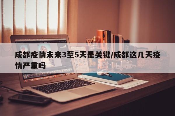 成都疫情未来3至5天是关键/成都这几天疫情严重吗