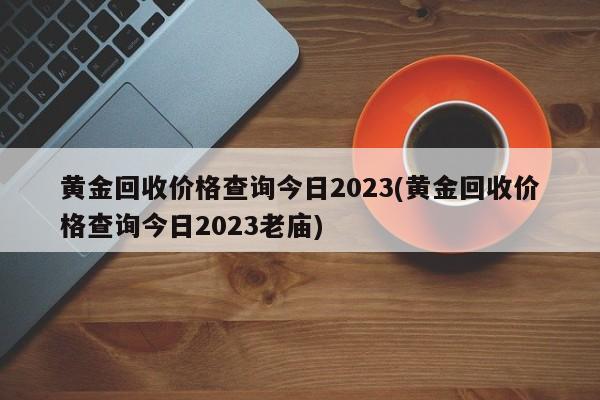 黄金回收价格查询今日2023(黄金回收价格查询今日2023老庙)
