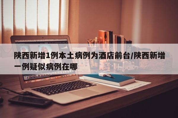 陕西新增1例本土病例为酒店前台/陕西新增一例疑似病例在哪