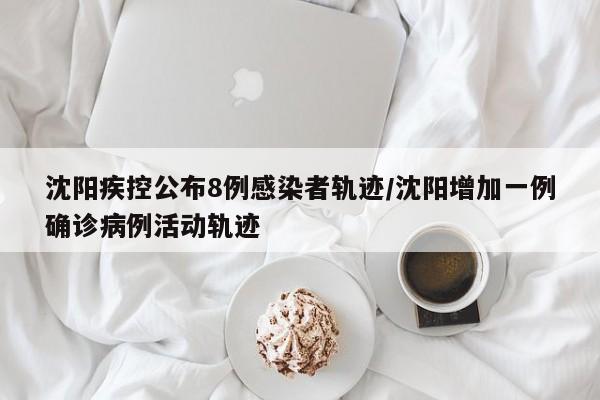 沈阳疾控公布8例感染者轨迹/沈阳增加一例确诊病例活动轨迹