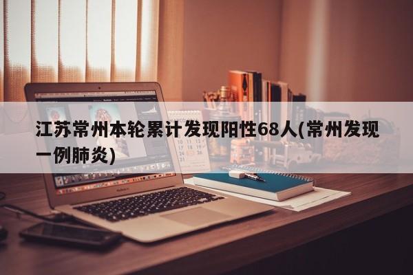 江苏常州本轮累计发现阳性68人(常州发现一例肺炎)