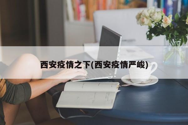 西安疫情之下(西安疫情严峻)