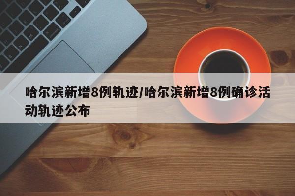 哈尔滨新增8例轨迹/哈尔滨新增8例确诊活动轨迹公布