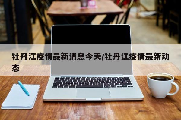 牡丹江疫情最新消息今天/牡丹江疫情最新动态
