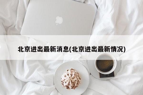 北京进出最新消息(北京进出最新情况)