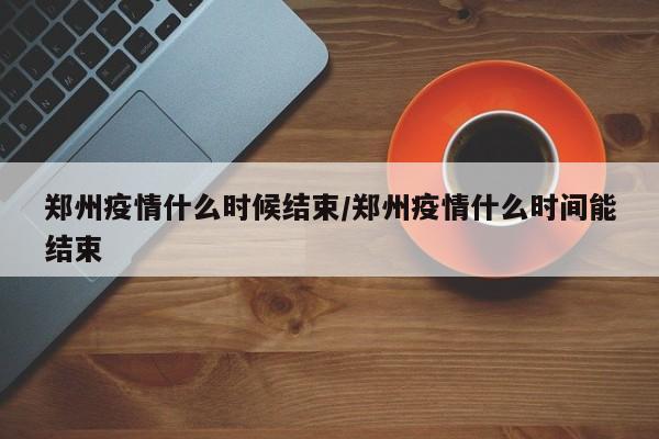 郑州疫情什么时候结束/郑州疫情什么时间能结束