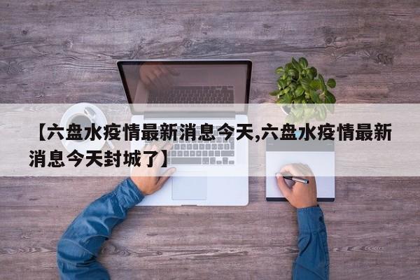 【六盘水疫情最新消息今天,六盘水疫情最新消息今天封城了】