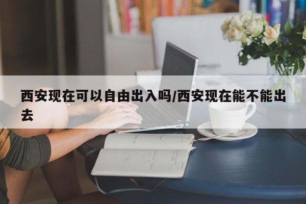 西安现在可以自由出入吗/西安现在能不能出去