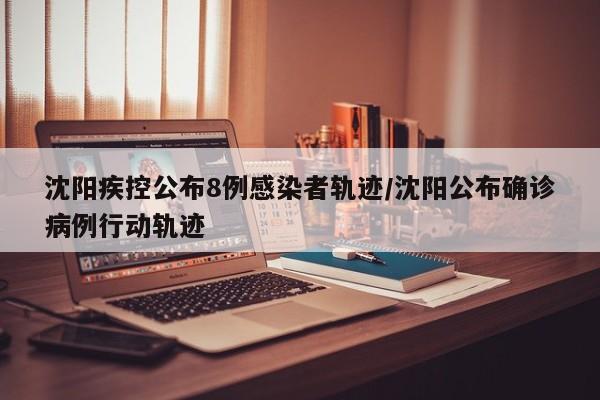 沈阳疾控公布8例感染者轨迹/沈阳公布确诊病例行动轨迹