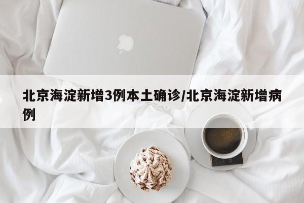 北京海淀新增3例本土确诊/北京海淀新增病例