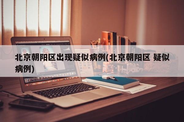 北京朝阳区出现疑似病例(北京朝阳区 疑似病例)