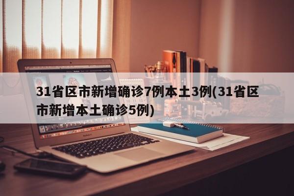 31省区市新增确诊7例本土3例(31省区市新增本土确诊5例)
