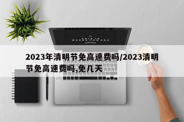 2023年清明节免高速费吗/2023清明节免高速费吗,免几天