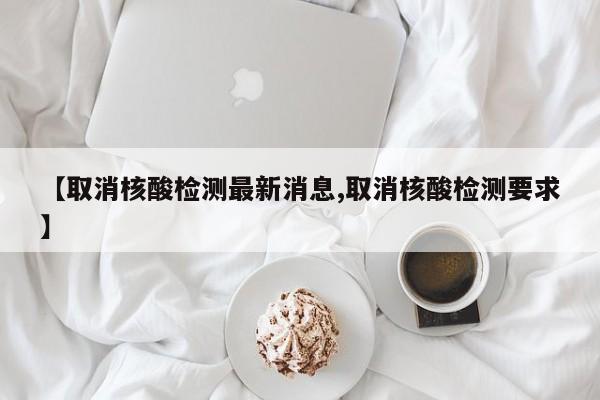 【取消核酸检测最新消息,取消核酸检测要求】