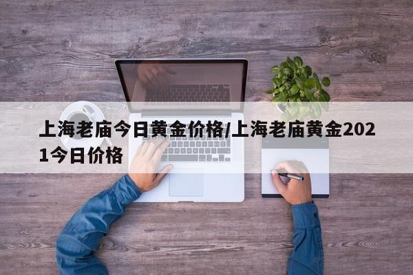 上海老庙今日黄金价格/上海老庙黄金2021今日价格