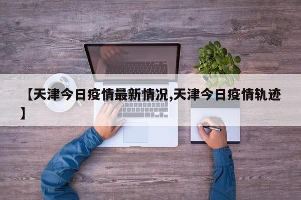 【天津今日疫情最新情况,天津今日疫情轨迹】
