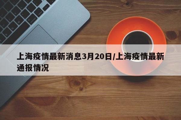 上海疫情最新消息3月20日/上海疫情最新通报情况