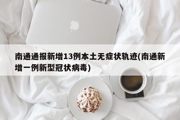 南通通报新增13例本土无症状轨迹(南通新增一例新型冠状病毒)