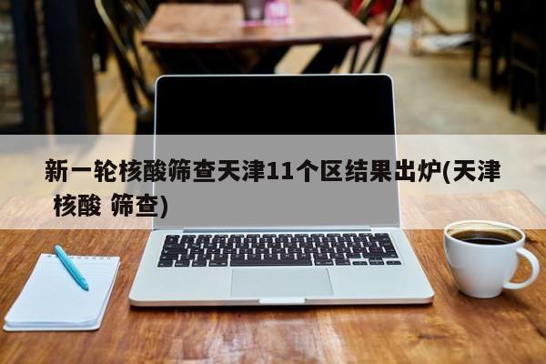 新一轮核酸筛查天津11个区结果出炉(天津 核酸 筛查)