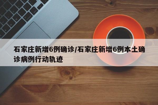 石家庄新增6例确诊/石家庄新增6例本土确诊病例行动轨迹