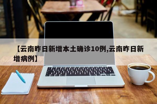 【云南昨日新增本土确诊10例,云南昨日新增病例】