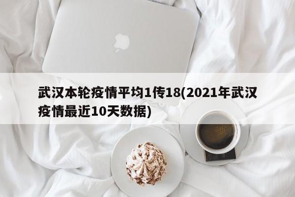 武汉本轮疫情平均1传18(2021年武汉疫情最近10天数据)