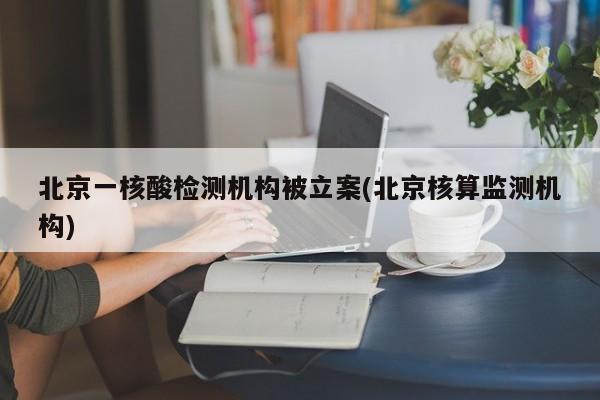 北京一核酸检测机构被立案(北京核算监测机构)