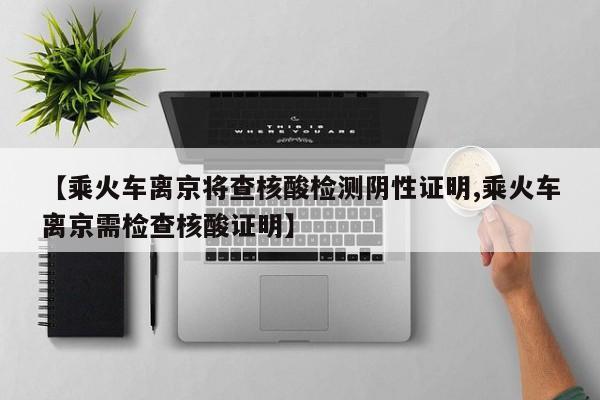 【乘火车离京将查核酸检测阴性证明,乘火车离京需检查核酸证明】
