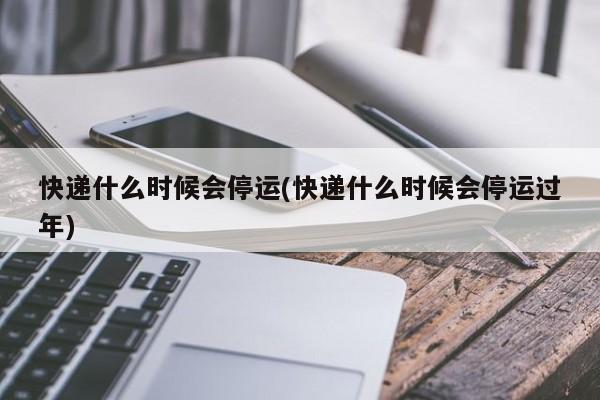 快递什么时候会停运(快递什么时候会停运过年)