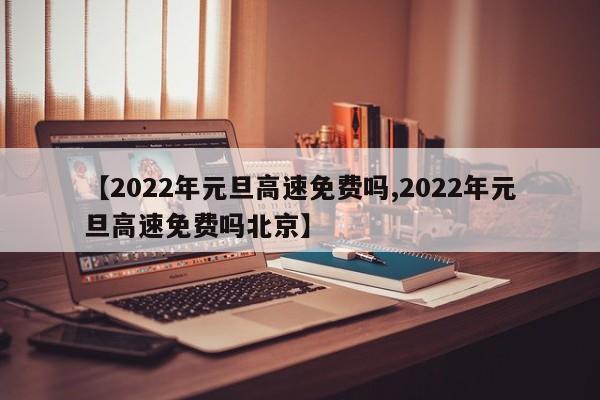【2022年元旦高速免费吗,2022年元旦高速免费吗北京】